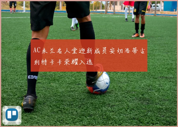 AC米兰名人堂迎新成员安切洛蒂古利特卡卡荣耀入选