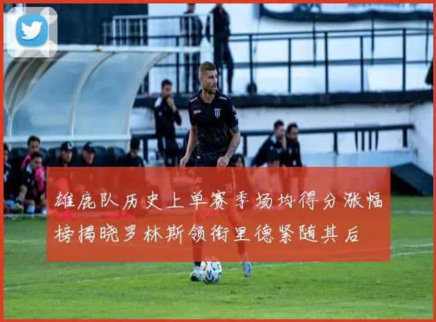 雄鹿队历史上单赛季场均得分涨幅榜揭晓罗林斯领衔里德紧随其后