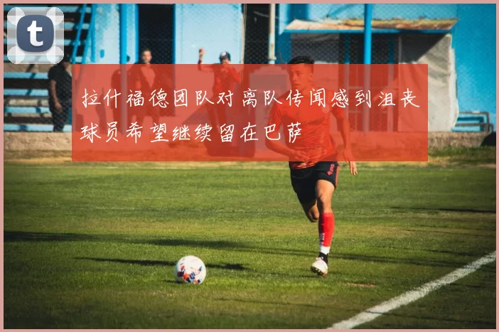 拉什福德团队对离队传闻感到沮丧球员希望继续留在巴萨