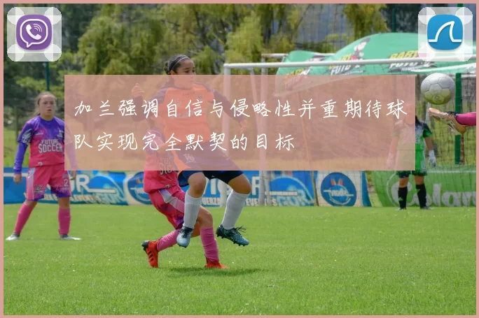 加兰强调自信与侵略性并重期待球队实现完全默契的目标