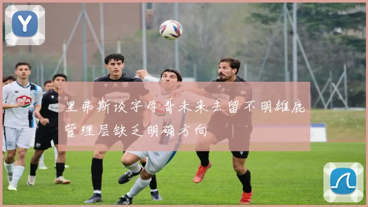 里弗斯谈字母哥未来去留不明雄鹿管理层缺乏明确方向