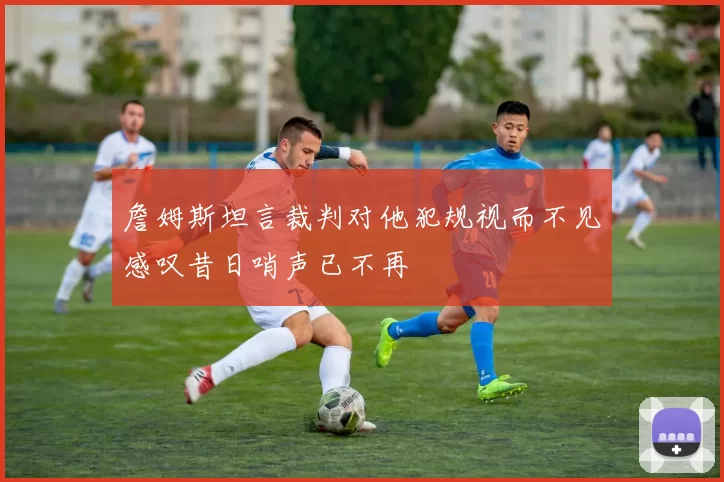 詹姆斯坦言裁判对他犯规视而不见感叹昔日哨声已不再