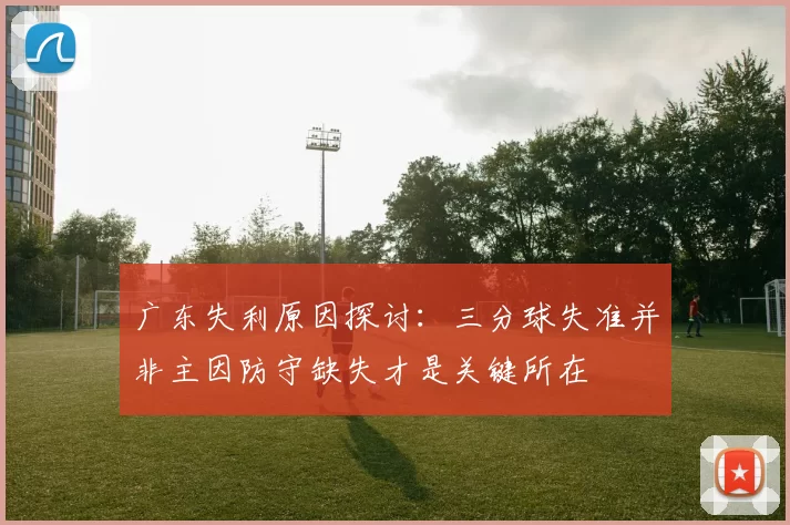 广东失利原因探讨：三分球失准并非主因防守缺失才是关键所在