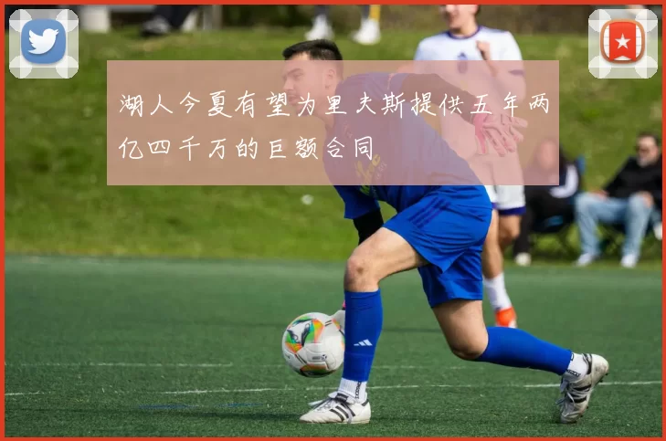 湖人今夏有望为里夫斯提供五年两亿四千万的巨额合同