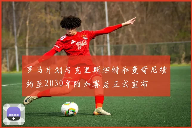 罗马计划与克里斯坦特和曼奇尼续约至2030年附加赛后正式宣布