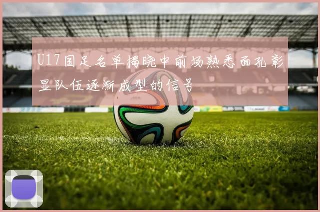 U17国足名单揭晓中前场熟悉面孔彰显队伍逐渐成型的信号