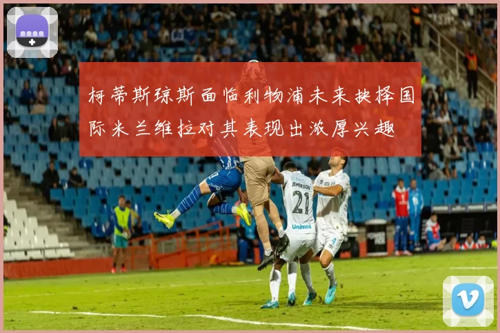 柯蒂斯琼斯面临利物浦未来抉择国际米兰维拉对其表现出浓厚兴趣