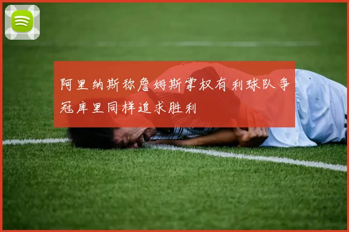 阿里纳斯称詹姆斯掌权有利球队争冠库里同样追求胜利