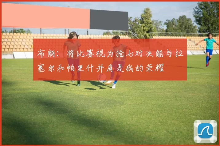 布朗：将比赛视为抢七对决能与拉塞尔和帕里什并肩是我的荣耀