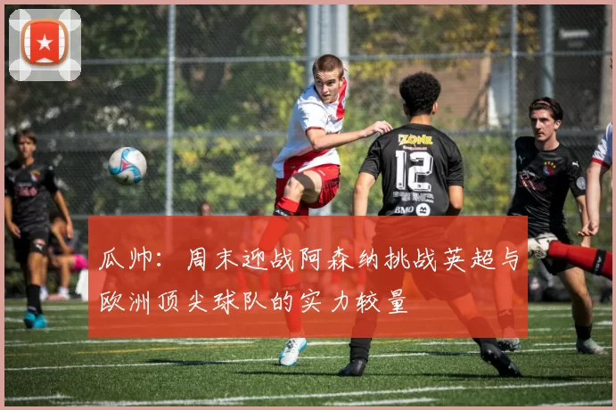 瓜帅：周末迎战阿森纳挑战英超与欧洲顶尖球队的实力较量