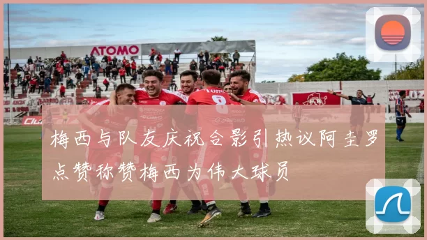梅西与队友庆祝合影引热议阿圭罗点赞称赞梅西为伟大球员