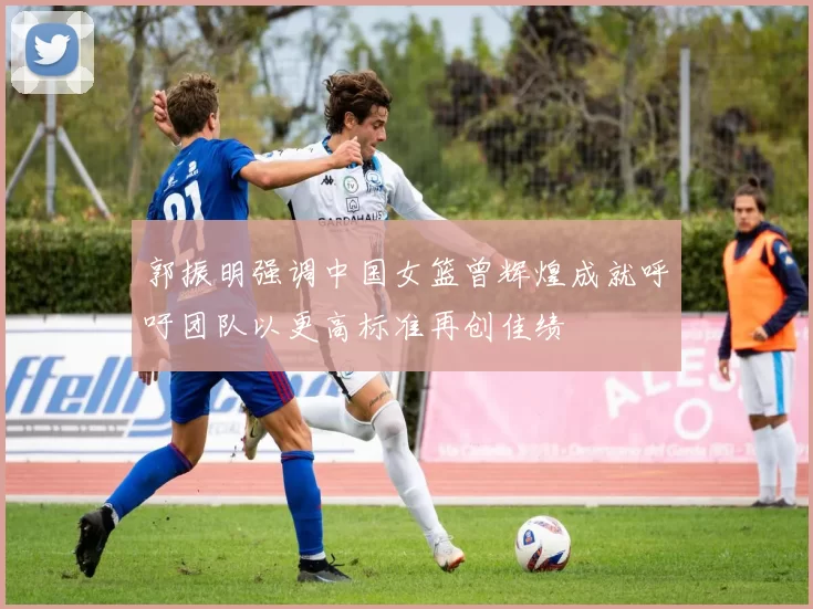 郭振明强调中国女篮曾辉煌成就呼吁团队以更高标准再创佳绩