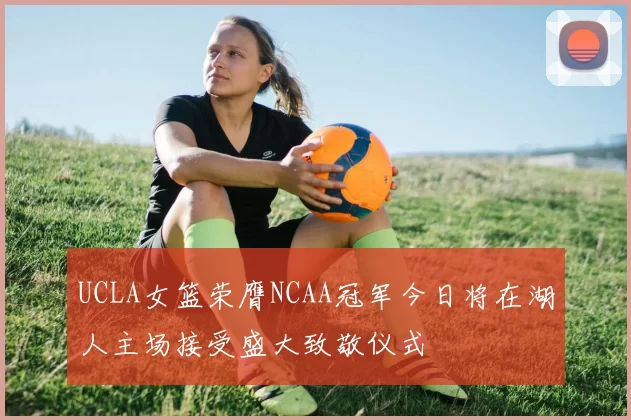 UCLA女篮荣膺NCAA冠军今日将在湖人主场接受盛大致敬仪式