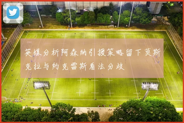 英媒分析阿森纳引援策略留下莫斯克拉与约克雷斯看法分歧