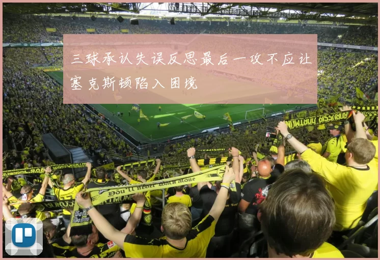 三球承认失误反思最后一攻不应让塞克斯顿陷入困境